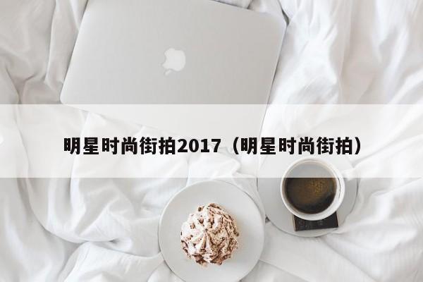 明星时尚街拍2017(明星时尚街拍)