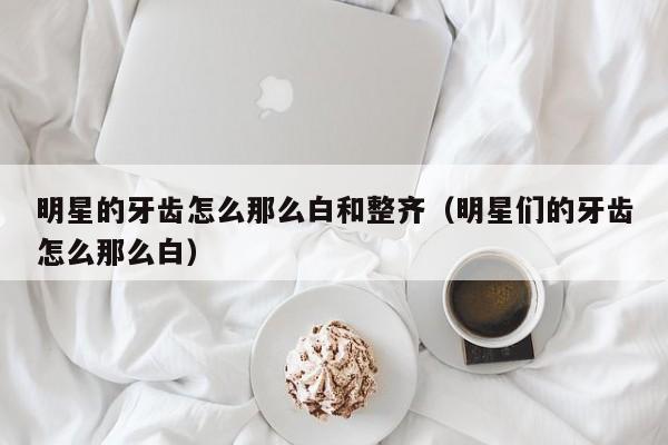 明星的牙齿怎么那么白和整齐(明星们的牙齿怎么那么白)